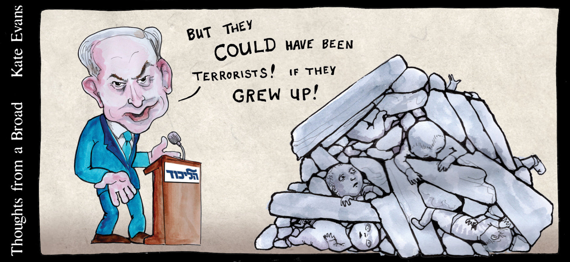 Cartoon by Kate Evans showing Likud leader Benjamin Netanyahu beside some rubble covered corpses of children saying "But they COULD have been terrorists! If they grew up!"